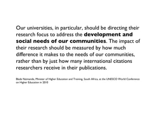Our universities, in particular, should be directing their
research focus to address the development and
social needs of our communities. The impact of
their research should be measured by how much
difference it makes to the needs of our communities,
rather than by just how many international citations
researchers receive in their publications.
Blade Nzimande, Minister of Higher Education and Training, South Africa, at the UNESCO World Conference
on Higher Education in 2010
 