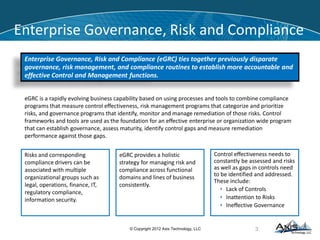 BIG Data
• Introduced to describe the management of terabites of data
 Introduced by Google and Yahoo, adopted by Facebook, Twitter, Amazon
 Hadoop, Lucene , MapReduce, MapR, NoSQL, Cassandra, Pig, HDFS, HBase
 Enable The Management of Unstructured or Semi-Structured Data
 Human readable and traditionally hard to be processed by machine
 Introduced the “Google Experience”
• Big Data applications could enable financial firms to:




Increase Insight into Risk
Reduce processing Cost
Meet Strict Regulatory Deadline
Increase Agility in Data Management
• The benefits can generate billions of dollars in increased revenues and reduced costs
11© Copyright 2012 Axis Technology, LLC
 