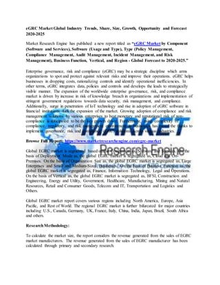 eGRC Market Global Industry Trends, Share, Size, Growth, Opportunity and Forecast
2020-2025
Market Research Engine has published a new report titled as “eGRC Market by Component
(Software and Services), Software (Usage and Type), Type (Policy Management,
Compliance Management, Audit Management, Incident Management, and Risk
Management), Business Function, Vertical, and Region - Global Forecast to 2020-2025.”
Enterprise governance, risk and compliance (eGRC) may be a strategic discipline which arms
organizations to spot and protect against relevant risks and improve their operations. eGRC helps
businesses in dropping costs, rationalizing controls and identify operational inefficiencies. In
other terms, eGRC integrates data, policies and controls and develops the leads to strategically
visible manner. The expansion of the worldwide enterprise governance, risk, and compliance
market is driven by increase in risk of knowledge breach in organizations and implementation of
stringent government regulations towards data security, risk management, and compliance.
Additionally, surge in penetration of IoT technology and rise in adoption of eGRC software in
financial institutions fuel the expansion of the market. Growing adoption of compliance and risk
management solutions by various enterprises to beat monetary and reputational risk of non-
compliance is anticipated to be the key growth driver. Furthermore, rising complexity of
compliance, regulatory, and risk management environment in businesses has paved the thanks to
implement governance, risk and compliance (GRC) solutions across various industries.
Browse Full Report: https://www.marketresearchengine.com/egrc-market
Global EGRC market is segmented based on the Component as, Software and Services. On the
basis of Deployment Mode as, the global EGRC market is segregated as, Cloud and On-
Premises. On the basis of Organization Size as, the global EGRC market is segregated as, Large
Enterprises and Small and Medium-Sized Businesses. On the basis of Business Function as, the
global EGRC market is segregated as, Finance, Information Technology, Legal and Operations.
On the basis of Vertical as, the global EGRC market is segregated as, BFSI, Construction and
Engineering, Energy and Utility, Government, Healthcare, Manufacturing, Mining and Natural
Resources, Retail and Consumer Goods, Telecom and IT, Transportation and Logistics and
Others.
Global EGRC market report covers various regions including North America, Europe, Asia
Pacific, and Rest of World. The regional EGRC market is further bifurcated for major countries
including U.S., Canada, Germany, UK, France, Italy, China, India, Japan, Brazil, South Africa
and others.
ResearchMethodology:
To calculate the market size, the report considers the revenue generated from the sales of EGRC
market manufacturers. The revenue generated from the sales of EGRC manufacturer has been
calculated through primary and secondary research.
 