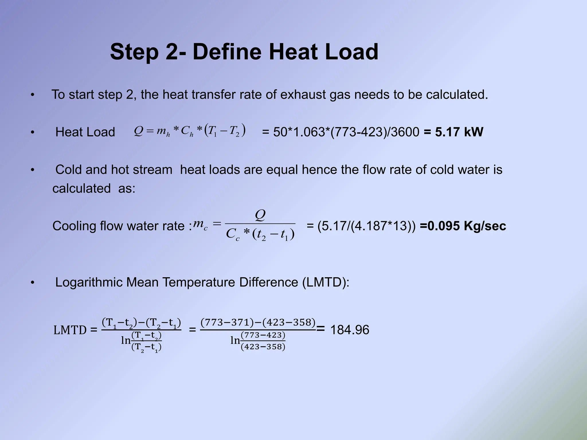 • To start step 2, the heat transfer rate of exhaust gas needs to be calculated.
• Heat Load = 50*1.063*(773-423)/3600 = 5.17 kW
• Cold and hot stream heat loads are equal hence the flow rate of cold water is
calculated as:
Cooling flow water rate : = (5.17/(4.187*13)) =0.095 Kg/sec
• Logarithmic Mean Temperature Difference (LMTD):
LMTD =
T1
−t2
−(T2
−t1
)
ln
(T1
−t2
)
(T2
−t1
)
=
(773−371)−(423−358)
ln
(773−423)
(423−358)
= 184.96
Step 2- Define Heat Load
 
2
1
*
* T
T
C
m
Q h
h 

)
(
* 1
2 t
t
C
Q
m
c
c


 