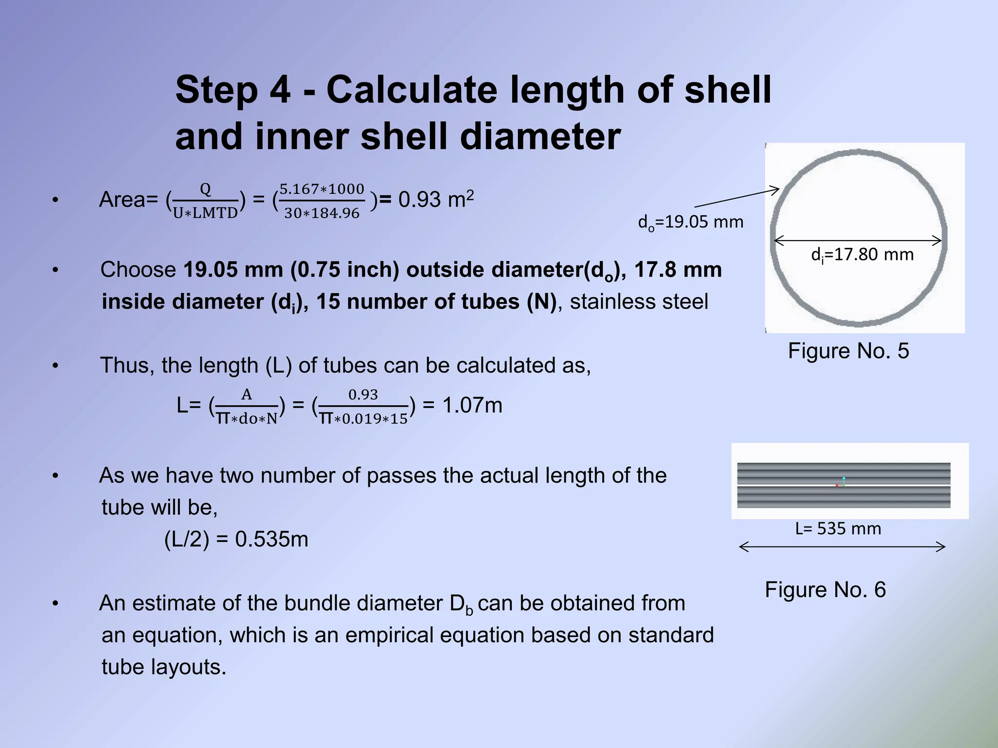 Step 4 - Calculate length of shell
and inner shell diameter
• Area= (
Q
U∗LMTD
) = (
5.167∗1000
30∗184.96
)= 0.93 m2
• Choose 19.05 mm (0.75 inch) outside diameter(do), 17.8 mm
inside diameter (di), 15 number of tubes (N), stainless steel
• Thus, the length (L) of tubes can be calculated as,
L= (
A
π∗do∗N
) = (
0.93
π∗0.019∗15
) = 1.07m
• As we have two number of passes the actual length of the
tube will be,
(L/2) = 0.535m
• An estimate of the bundle diameter Db can be obtained from
an equation, which is an empirical equation based on standard
tube layouts.
Figure No. 5
di=17.80 mm
do=19.05 mm
Figure No. 6
L= 535 mm
 