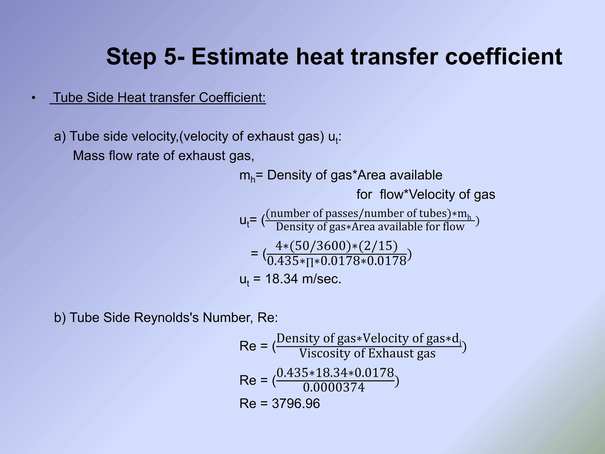 Step 5- Estimate heat transfer coefficient
• Tube Side Heat transfer Coefficient:
a) Tube side velocity,(velocity of exhaust gas) ut:
Mass flow rate of exhaust gas,
mh= Density of gas*Area available
for flow*Velocity of gas
ut= (
(number of passes/number of tubes)∗mh
Density of gas∗Area available for flow
)
= (
4∗(50/3600)∗(2/15)
0.435∗∏∗0.0178∗0.0178
)
ut = 18.34 m/sec.
b) Tube Side Reynolds's Number, Re:
Re = (
Density of gas∗Velocity of gas∗di
Viscosity of Exhaust gas
)
Re = (
0.435∗18.34∗0.0178
0.0000374
)
Re = 3796.96
 