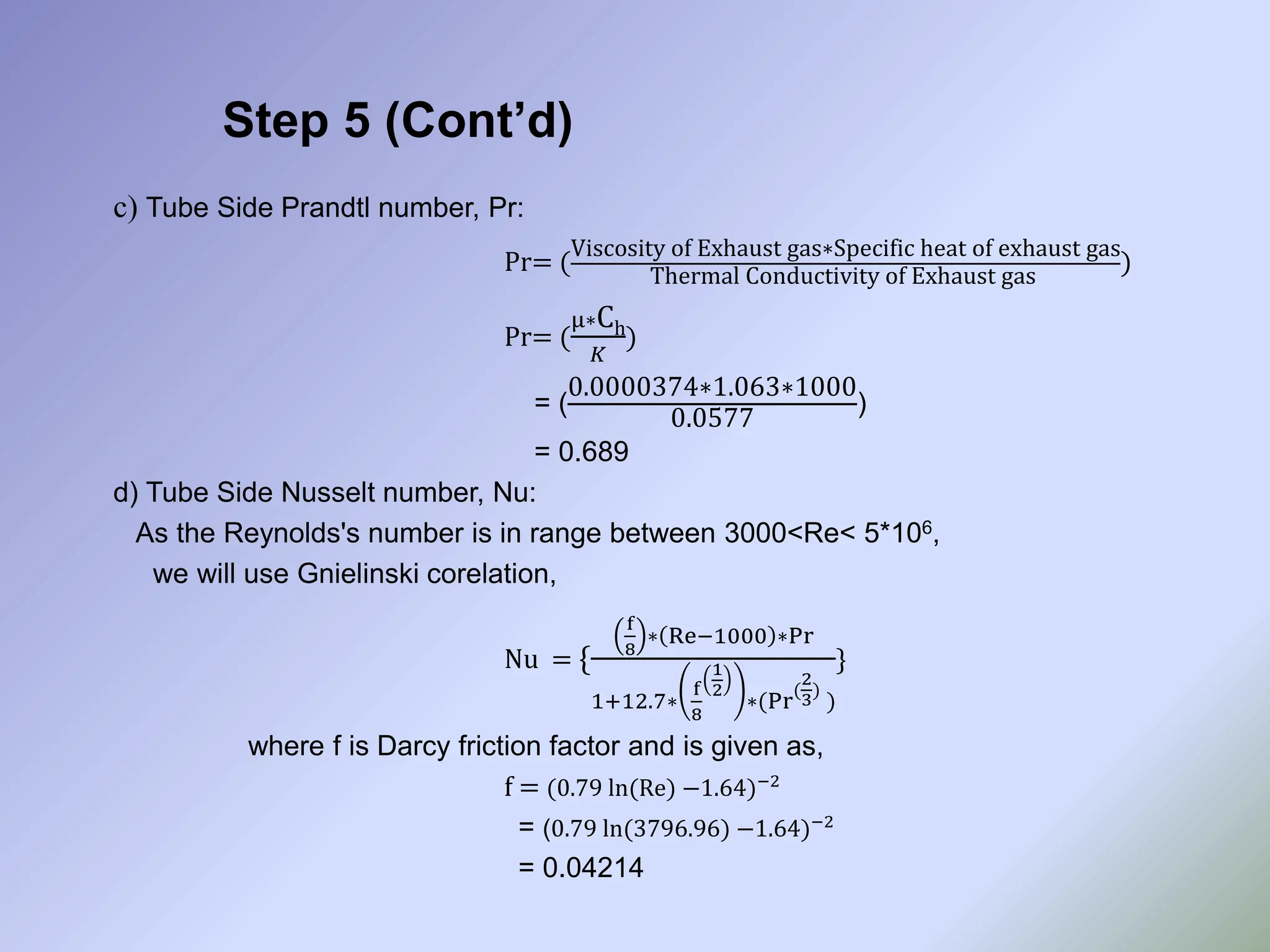 Step 5 (Cont’d)
c) Tube Side Prandtl number, Pr:
Pr= (
Viscosity of Exhaust gas∗Specific heat of exhaust gas
Thermal Conductivity of Exhaust gas
)
Pr= (
µ∗Ch
𝐾
)
= (
0.0000374∗1.063∗1000
0.0577
)
= 0.689
d) Tube Side Nusselt number, Nu:
As the Reynolds's number is in range between 3000<Re< 5*106,
we will use Gnielinski corelation,
Nu = {
f
8
∗ Re−1000 ∗Pr
1+12.7∗
f
8
1
2
∗(Pr
(
2
3)
)
}
where f is Darcy friction factor and is given as,
f = (0.79 ln(Re) −1.64)−2
= (0.79 ln(3796.96) −1.64)−2
= 0.04214
 