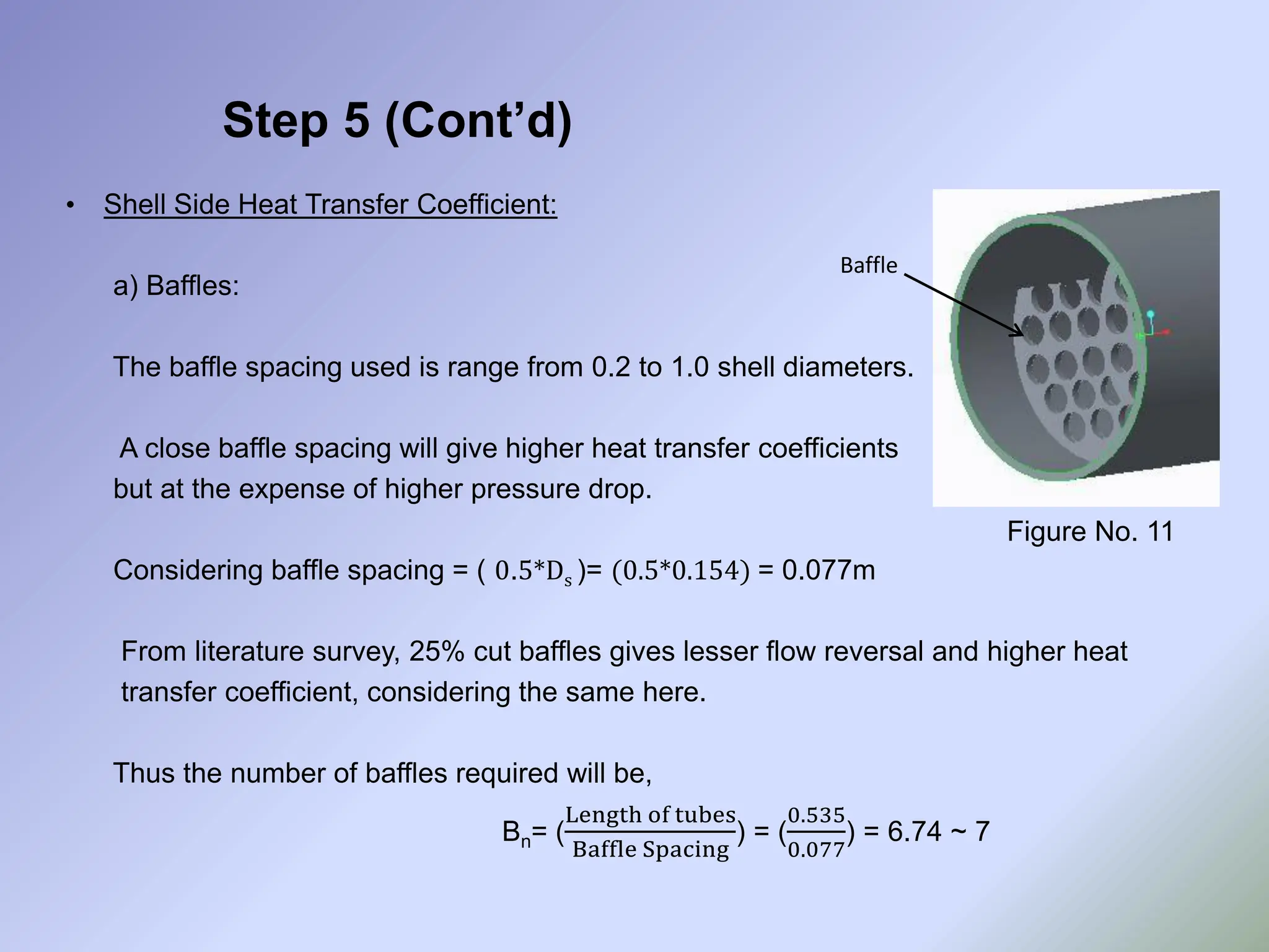 Step 5 (Cont’d)
• Shell Side Heat Transfer Coefficient:
a) Baffles:
The baffle spacing used is range from 0.2 to 1.0 shell diameters.
A close baffle spacing will give higher heat transfer coefficients
but at the expense of higher pressure drop.
Considering baffle spacing = ( 0.5*Ds )= (0.5*0.154) = 0.077m
From literature survey, 25% cut baffles gives lesser flow reversal and higher heat
transfer coefficient, considering the same here.
Thus the number of baffles required will be,
Bn= (
Length of tubes
Baffle Spacing
) = (
0.535
0.077
) = 6.74 ~ 7
Baffle
Figure No. 11
 