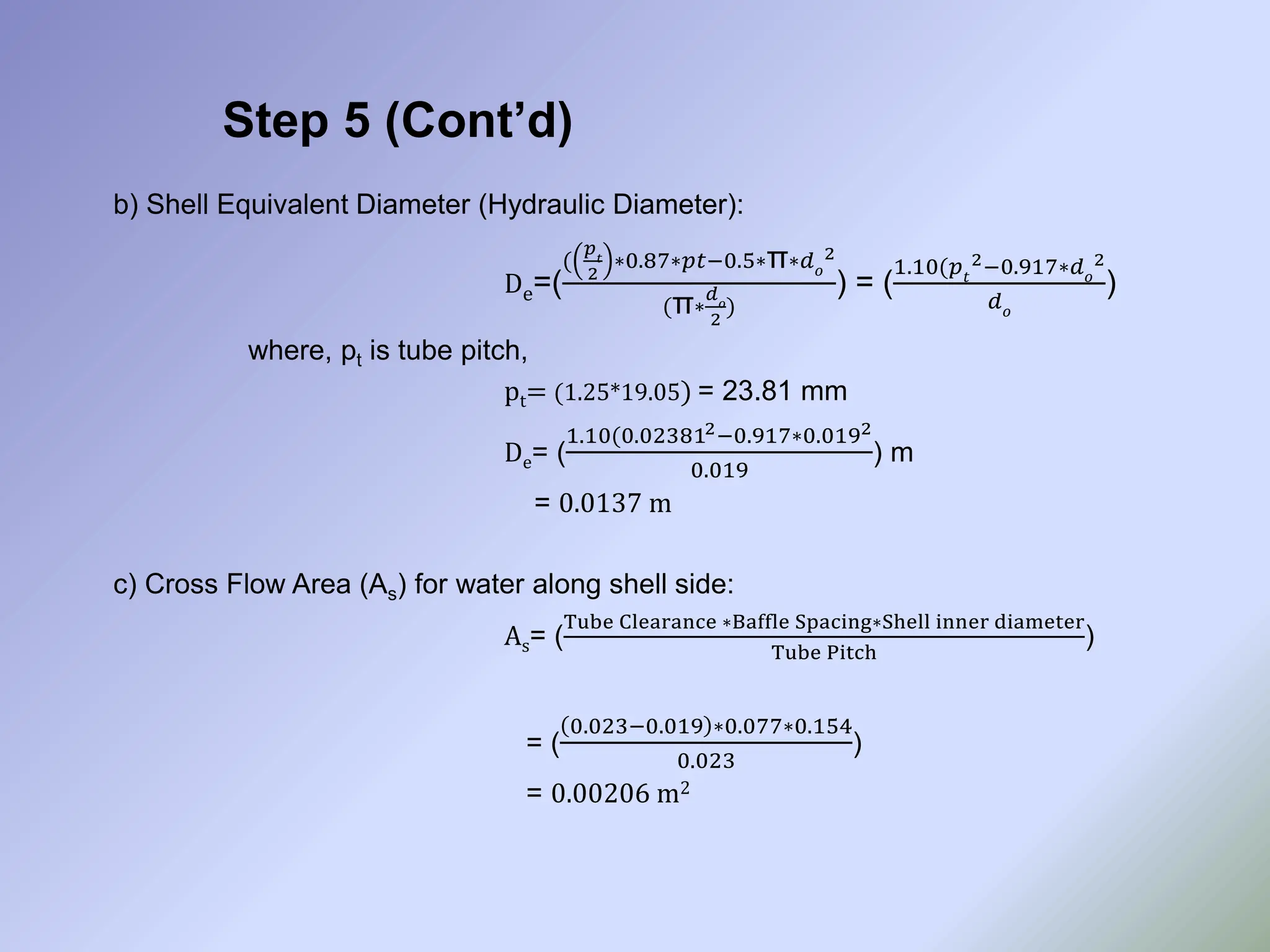 Step 5 (Cont’d)
b) Shell Equivalent Diameter (Hydraulic Diameter):
De=(
(
𝑝𝑡
2
∗0.87∗𝑝𝑡−0.5∗π∗𝑑𝑜
2
(π∗
𝑑𝑜
2
)
) = (
1.10(𝑝𝑡
2−0.917∗𝑑𝑜
2
𝑑𝑜
)
where, pt is tube pitch,
pt= (1.25*19.05) = 23.81 mm
De= (
1.10(0.023812−0.917∗0.0192
0.019
) m
= 0.0137 m
c) Cross Flow Area (As) for water along shell side:
As= (
Tube Clearance ∗Baffle Spacing∗Shell inner diameter
Tube Pitch
)
= (
0.023−0.019 ∗0.077∗0.154
0.023
)
= 0.00206 m2
 