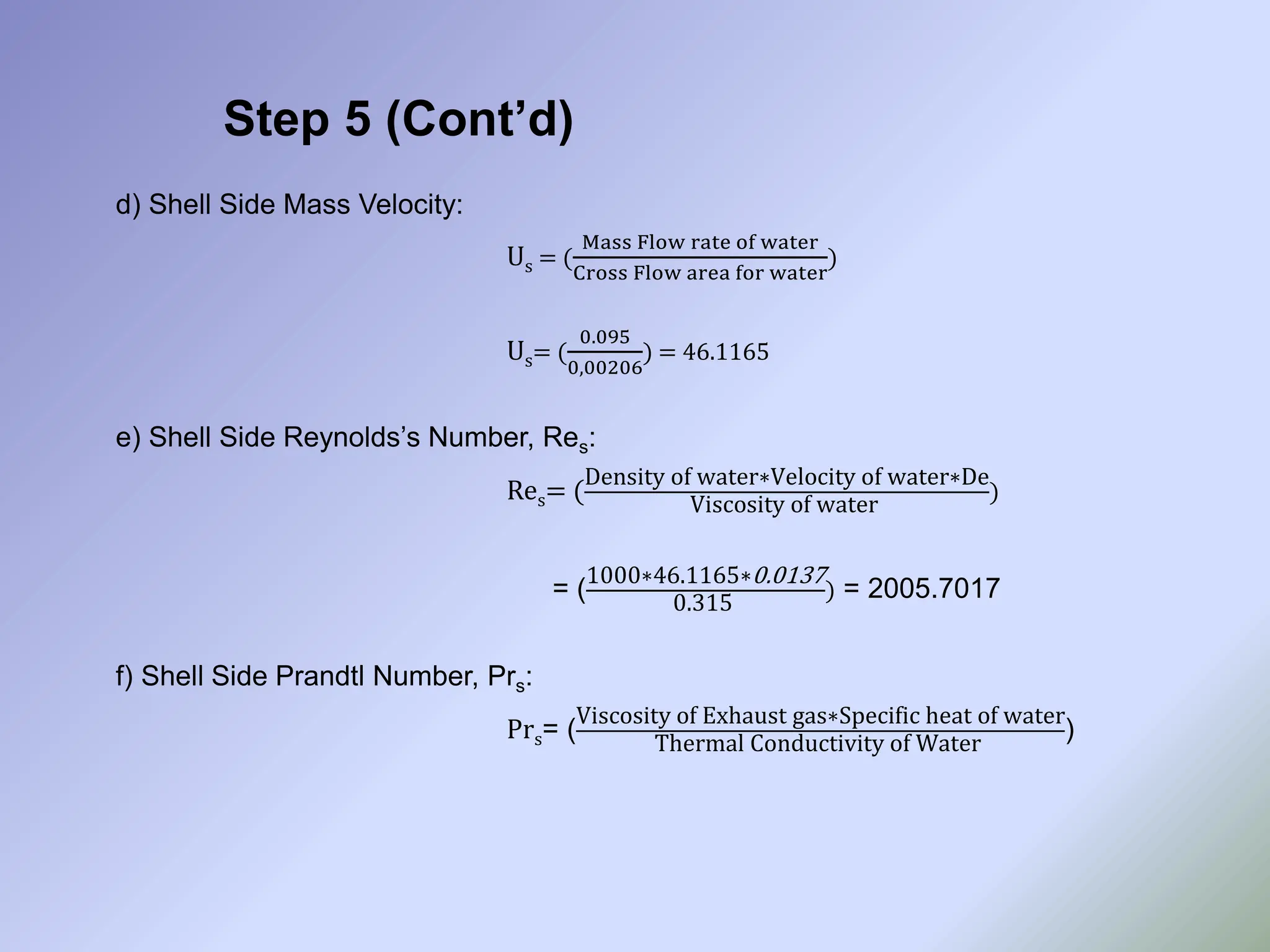 Step 5 (Cont’d)
d) Shell Side Mass Velocity:
Us = (
Mass Flow rate of water
Cross Flow area for water
)
Us= (
0.095
0,00206
) = 46.1165
e) Shell Side Reynolds’s Number, Res:
Res= (
Density of water∗Velocity of water∗De
Viscosity of water
)
= (
1000∗46.1165∗0.0137
0.315
) = 2005.7017
f) Shell Side Prandtl Number, Prs:
Prs= (
Viscosity of Exhaust gas∗Specific heat of water
Thermal Conductivity of Water
)
 