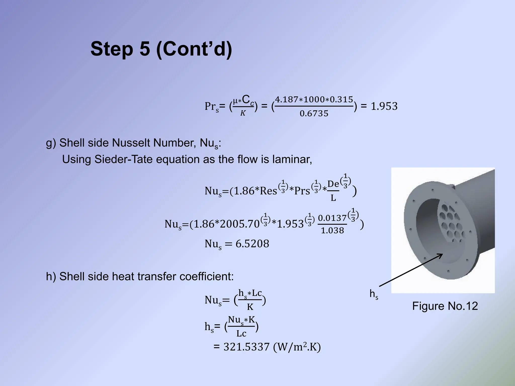 Step 5 (Cont’d)
Prs= (
µ∗Cc
𝐾
) = (
4.187∗1000∗0.315
0.6735
) = 1.953
g) Shell side Nusselt Number, Nus:
Using Sieder-Tate equation as the flow is laminar,
Nus=(1.86*Res(
1
3
)
*Prs(
1
3
)
*
De
L
(
1
3
)
)
Nus=(1.86*2005.70(
1
3
)
*1.953(
1
3
) 0.0137
1.038
(
1
3
)
)
Nus = 6.5208
h) Shell side heat transfer coefficient:
Nus= (
hs
∗Lc
K
)
hs= (
Nus
∗K
Lc
)
= 321.5337 (W/m2.K)
Figure No.12
hs
 