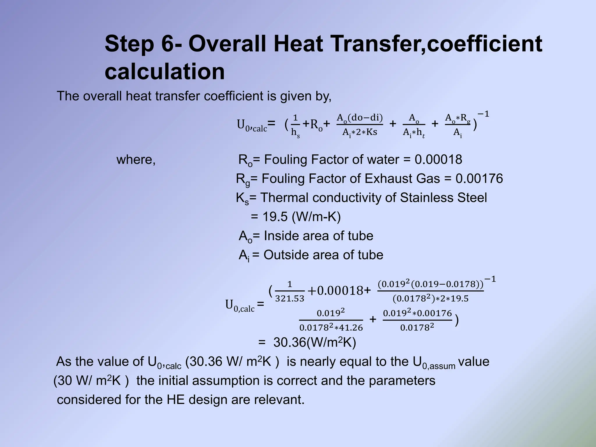 Step 6- Overall Heat Transfer,coefficient
calculation
The overall heat transfer coefficient is given by,
U0,calc= (
1
hs
+Ro+
Ao(do−di)
Ai∗2∗Ks
+
Ao
Ai∗h𝑡
+
Ao∗Rg
Ai
)
−1
where, Ro= Fouling Factor of water = 0.00018
Rg= Fouling Factor of Exhaust Gas = 0.00176
Ks= Thermal conductivity of Stainless Steel
= 19.5 (W/m-K)
Ao= Inside area of tube
Ai = Outside area of tube
U0,calc =
(
1
321.53
+0.00018+
(0.0192(0.019−0.0178))
(0.01782)∗2∗19.5
0.0192
0.01782∗41.26
+
0.0192∗0.00176
0.01782 )
−1
= 30.36(W/m2K)
As the value of U0,calc (30.36 W/ m2K ) is nearly equal to the U0,assum value
(30 W/ m2K ) the initial assumption is correct and the parameters
considered for the HE design are relevant.
 