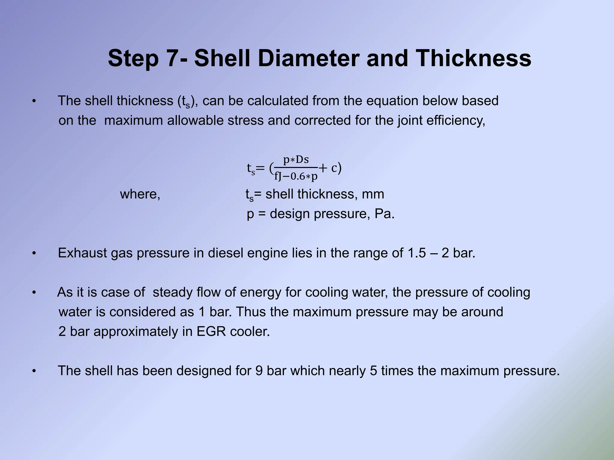 Step 7- Shell Diameter and Thickness
• The shell thickness (ts), can be calculated from the equation below based
on the maximum allowable stress and corrected for the joint efficiency,
ts= (
p∗Ds
fJ−0.6∗p
+ c)
where, ts= shell thickness, mm
p = design pressure, Pa.
• Exhaust gas pressure in diesel engine lies in the range of 1.5 – 2 bar.
• As it is case of steady flow of energy for cooling water, the pressure of cooling
water is considered as 1 bar. Thus the maximum pressure may be around
2 bar approximately in EGR cooler.
• The shell has been designed for 9 bar which nearly 5 times the maximum pressure.
 