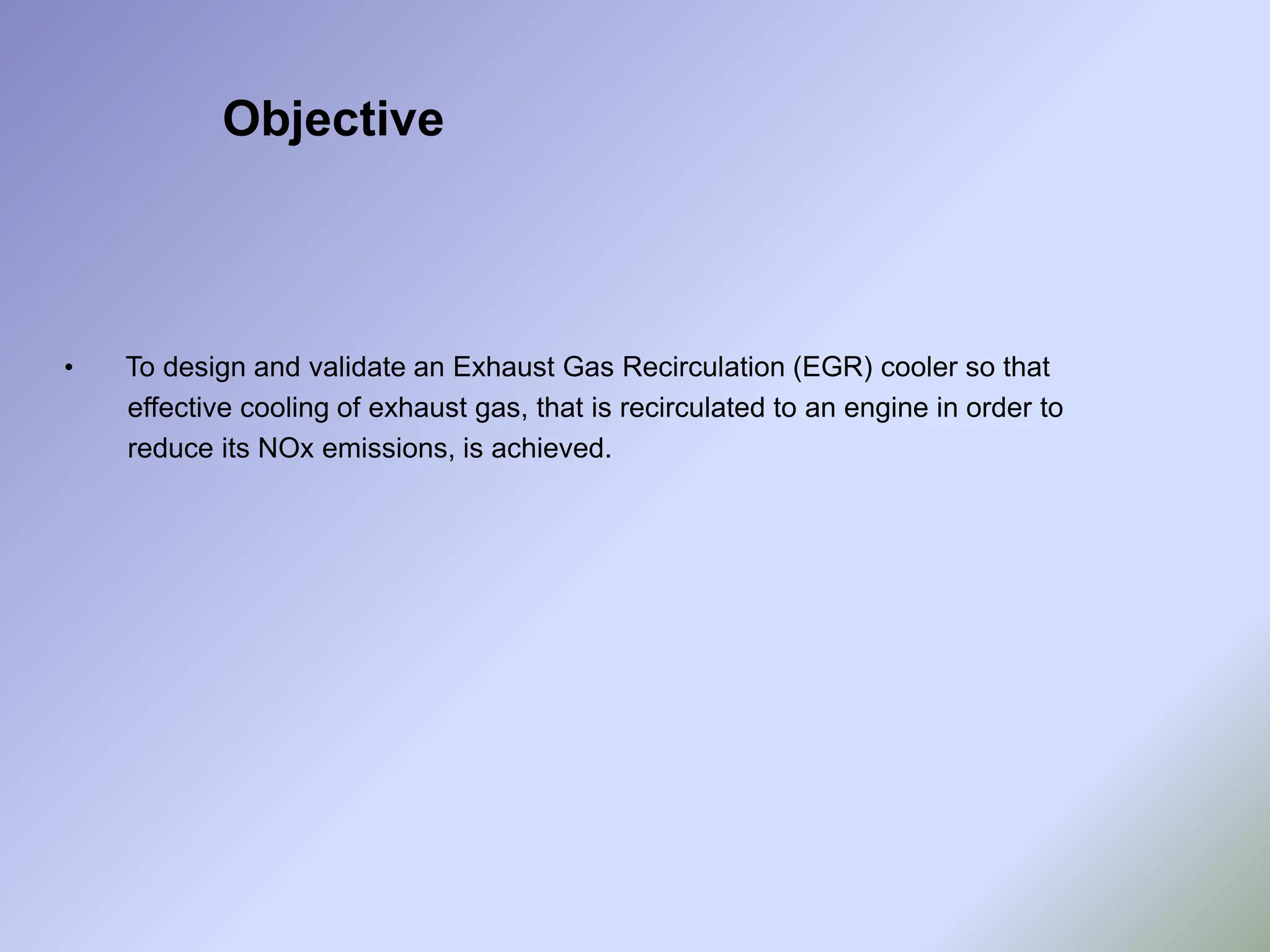 • To design and validate an Exhaust Gas Recirculation (EGR) cooler so that
effective cooling of exhaust gas, that is recirculated to an engine in order to
reduce its NOx emissions, is achieved.
Objective
 