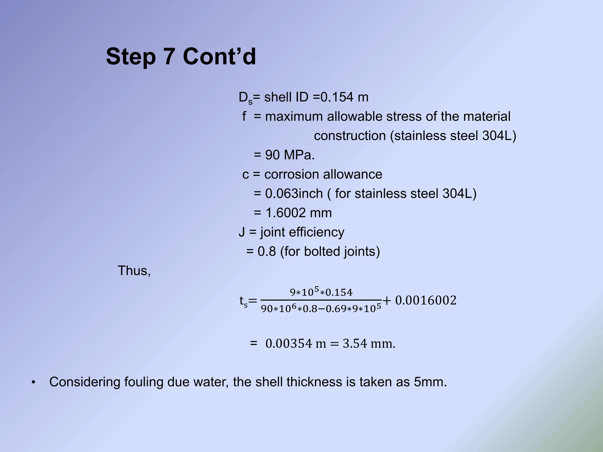 Step 7 Cont’d
Ds= shell ID =0.154 m
f = maximum allowable stress of the material
construction (stainless steel 304L)
= 90 MPa.
c = corrosion allowance
= 0.063inch ( for stainless steel 304L)
= 1.6002 mm
J = joint efficiency
= 0.8 (for bolted joints)
Thus,
ts=
9∗105∗0.154
90∗106∗0.8−0.69∗9∗105+ 0.0016002
= 0.00354 m = 3.54 mm.
• Considering fouling due water, the shell thickness is taken as 5mm.
 