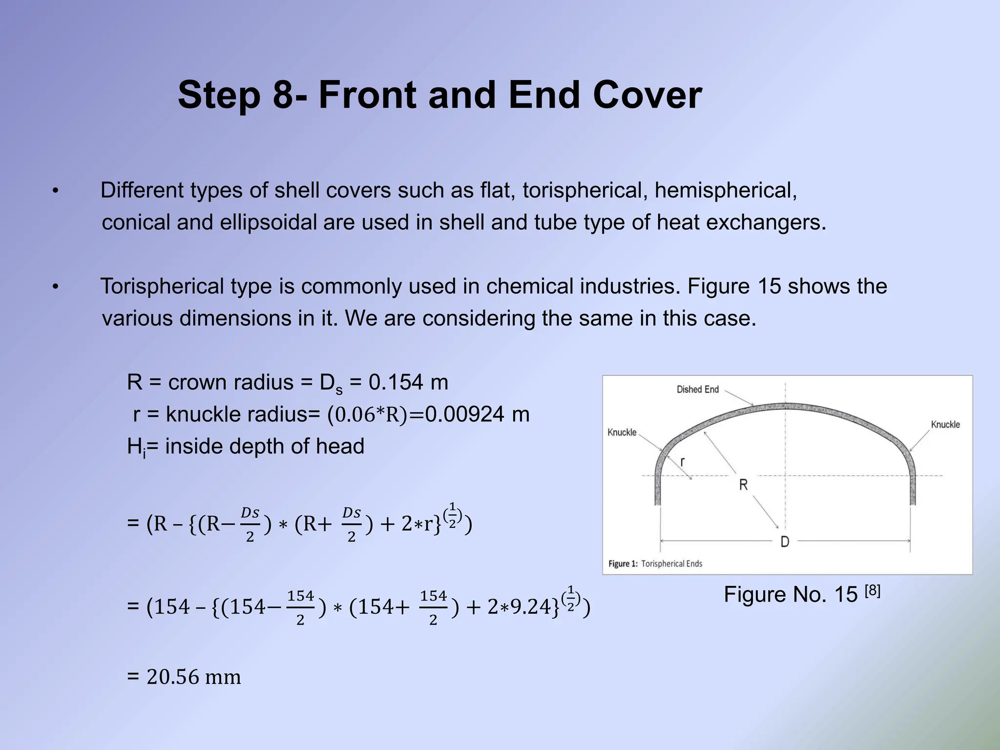 Step 8- Front and End Cover
• Different types of shell covers such as flat, torispherical, hemispherical,
conical and ellipsoidal are used in shell and tube type of heat exchangers.
• Torispherical type is commonly used in chemical industries. Figure 15 shows the
various dimensions in it. We are considering the same in this case.
R = crown radius = Ds = 0.154 m
r = knuckle radius= (0.06*R)=0.00924 m
Hi= inside depth of head
= (R – {(R−
𝐷𝑠
2
) ∗ (R+
𝐷𝑠
2
) + 2∗r}(
1
2
)
)
= (154 – {(154−
154
2
) ∗ (154+
154
2
) + 2∗9.24}(
1
2
)
)
= 20.56 mm
Figure No. 15 [8]
 