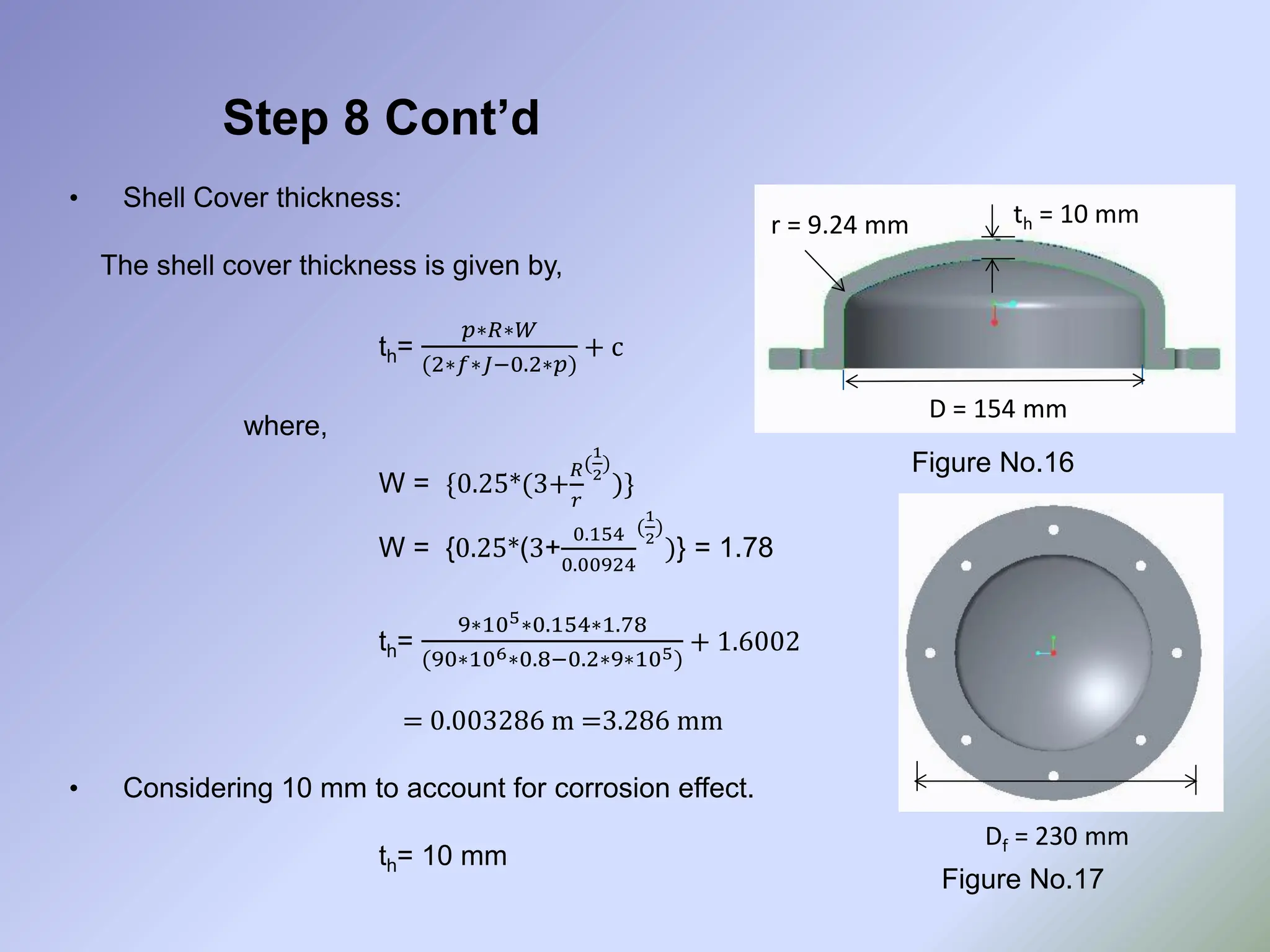 Step 8 Cont’d
• Shell Cover thickness:
The shell cover thickness is given by,
th=
𝑝∗𝑅∗𝑊
(2∗𝑓∗𝐽−0.2∗𝑝)
+ c
where,
W = {0.25*(3+
𝑅
𝑟
(
1
2
)
)}
W = {0.25*(3+
0.154
0.00924
(
1
2
)
)} = 1.78
th=
9∗105∗0.154∗1.78
(90∗106∗0.8−0.2∗9∗105)
+ 1.6002
= 0.003286 m =3.286 mm
• Considering 10 mm to account for corrosion effect.
th= 10 mm
Figure No.16
Figure No.17
D = 154 mm
r = 9.24 mm th = 10 mm
Df = 230 mm
 