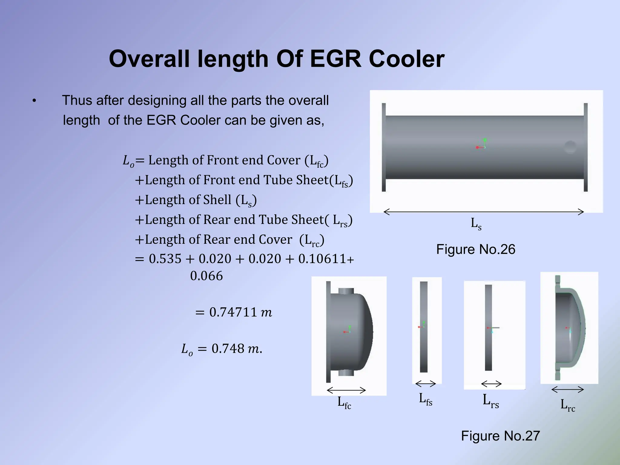 Overall length Of EGR Cooler
• Thus after designing all the parts the overall
length of the EGR Cooler can be given as,
𝐿𝑜= Length of Front end Cover (Lfc)
+Length of Front end Tube Sheet(Lfs)
+Length of Shell (Ls)
+Length of Rear end Tube Sheet( Lrs)
+Length of Rear end Cover (Lrc)
= 0.535 + 0.020 + 0.020 + 0.10611+
0.066
= 0.74711 𝑚
𝐿𝑜 = 0.748 𝑚.
Figure No.26
Figure No.27
Ls
Lfc
Lfs Lrs Lrc
 
