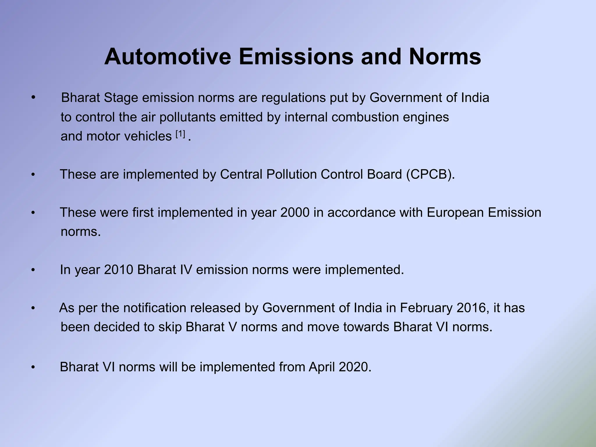 Automotive Emissions and Norms
• Bharat Stage emission norms are regulations put by Government of India
to control the air pollutants emitted by internal combustion engines
and motor vehicles [1] .
• These are implemented by Central Pollution Control Board (CPCB).
• These were first implemented in year 2000 in accordance with European Emission
norms.
• In year 2010 Bharat IV emission norms were implemented.
• As per the notification released by Government of India in February 2016, it has
been decided to skip Bharat V norms and move towards Bharat VI norms.
• Bharat VI norms will be implemented from April 2020.
 