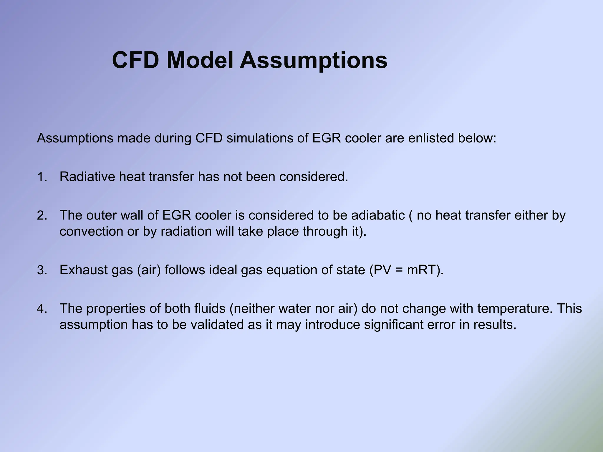 Assumptions made during CFD simulations of EGR cooler are enlisted below:
1. Radiative heat transfer has not been considered.
2. The outer wall of EGR cooler is considered to be adiabatic ( no heat transfer either by
convection or by radiation will take place through it).
3. Exhaust gas (air) follows ideal gas equation of state (PV = mRT).
4. The properties of both fluids (neither water nor air) do not change with temperature. This
assumption has to be validated as it may introduce significant error in results.
CFD Model Assumptions
 