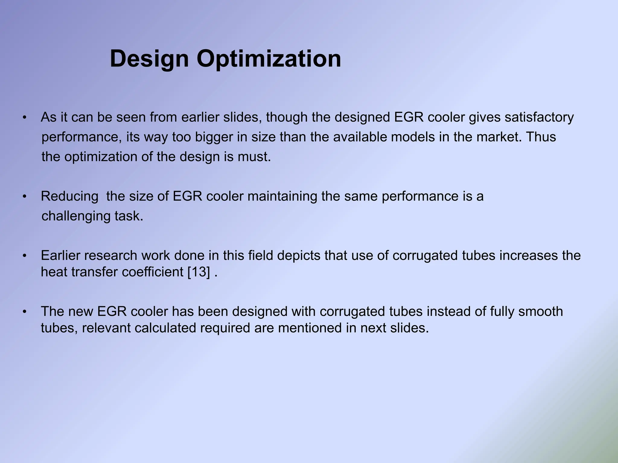 • As it can be seen from earlier slides, though the designed EGR cooler gives satisfactory
performance, its way too bigger in size than the available models in the market. Thus
the optimization of the design is must.
• Reducing the size of EGR cooler maintaining the same performance is a
challenging task.
• Earlier research work done in this field depicts that use of corrugated tubes increases the
heat transfer coefficient [13] .
• The new EGR cooler has been designed with corrugated tubes instead of fully smooth
tubes, relevant calculated required are mentioned in next slides.
Design Optimization
 
