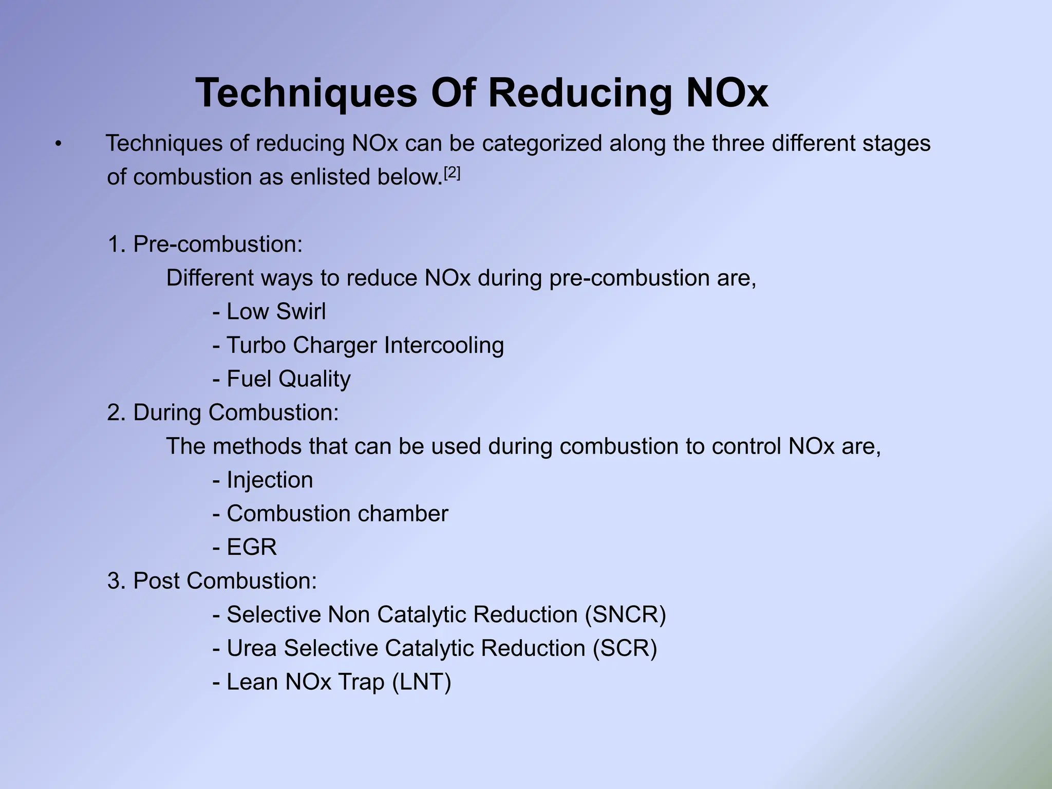 Techniques Of Reducing NOx
• Techniques of reducing NOx can be categorized along the three different stages
of combustion as enlisted below.[2]
1. Pre-combustion:
Different ways to reduce NOx during pre-combustion are,
- Low Swirl
- Turbo Charger Intercooling
- Fuel Quality
2. During Combustion:
The methods that can be used during combustion to control NOx are,
- Injection
- Combustion chamber
- EGR
3. Post Combustion:
- Selective Non Catalytic Reduction (SNCR)
- Urea Selective Catalytic Reduction (SCR)
- Lean NOx Trap (LNT)
 