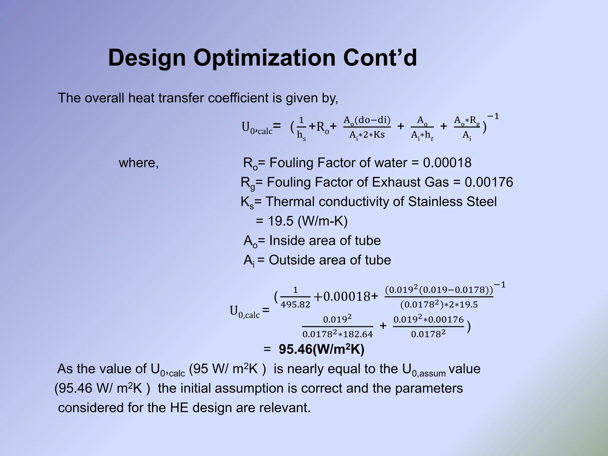 Design Optimization Cont’d
The overall heat transfer coefficient is given by,
U0,calc= (
1
hs
+Ro+
Ao(do−di)
Ai∗2∗Ks
+
Ao
Ai∗h𝑡
+
Ao∗Rg
Ai
)
−1
where, Ro= Fouling Factor of water = 0.00018
Rg= Fouling Factor of Exhaust Gas = 0.00176
Ks= Thermal conductivity of Stainless Steel
= 19.5 (W/m-K)
Ao= Inside area of tube
Ai = Outside area of tube
U0,calc =
(
1
495.82
+0.00018+
(0.0192(0.019−0.0178))
(0.01782)∗2∗19.5
0.0192
0.01782∗182.64
+
0.0192∗0.00176
0.01782 )
−1
= 95.46(W/m2K)
As the value of U0,calc (95 W/ m2K ) is nearly equal to the U0,assum value
(95.46 W/ m2K ) the initial assumption is correct and the parameters
considered for the HE design are relevant.
 