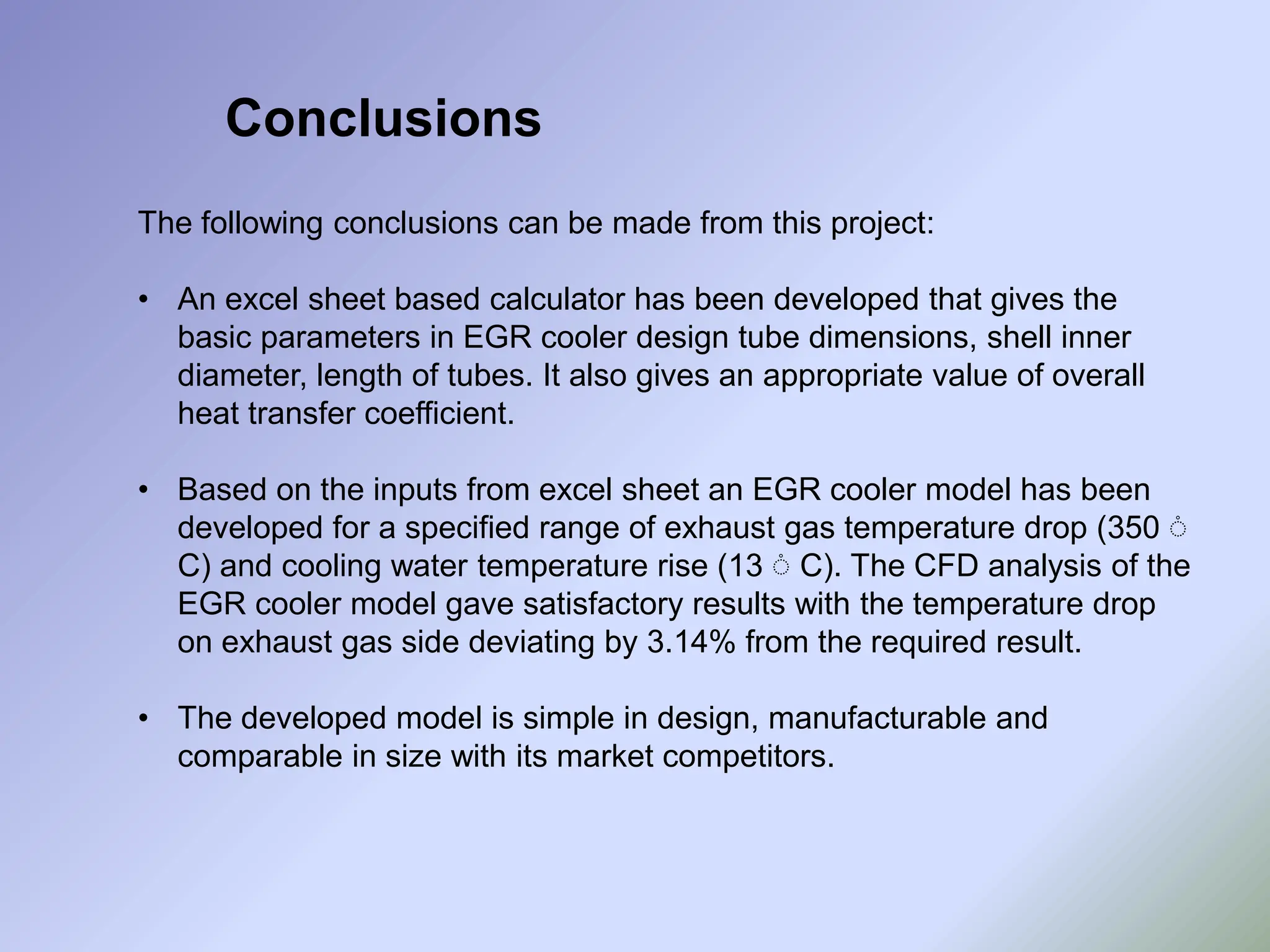 Conclusions
The following conclusions can be made from this project:
• An excel sheet based calculator has been developed that gives the
basic parameters in EGR cooler design tube dimensions, shell inner
diameter, length of tubes. It also gives an appropriate value of overall
heat transfer coefficient.
• Based on the inputs from excel sheet an EGR cooler model has been
developed for a specified range of exhaust gas temperature drop (350 ֯
C) and cooling water temperature rise (13 ֯ C). The CFD analysis of the
EGR cooler model gave satisfactory results with the temperature drop
on exhaust gas side deviating by 3.14% from the required result.
• The developed model is simple in design, manufacturable and
comparable in size with its market competitors.
 
