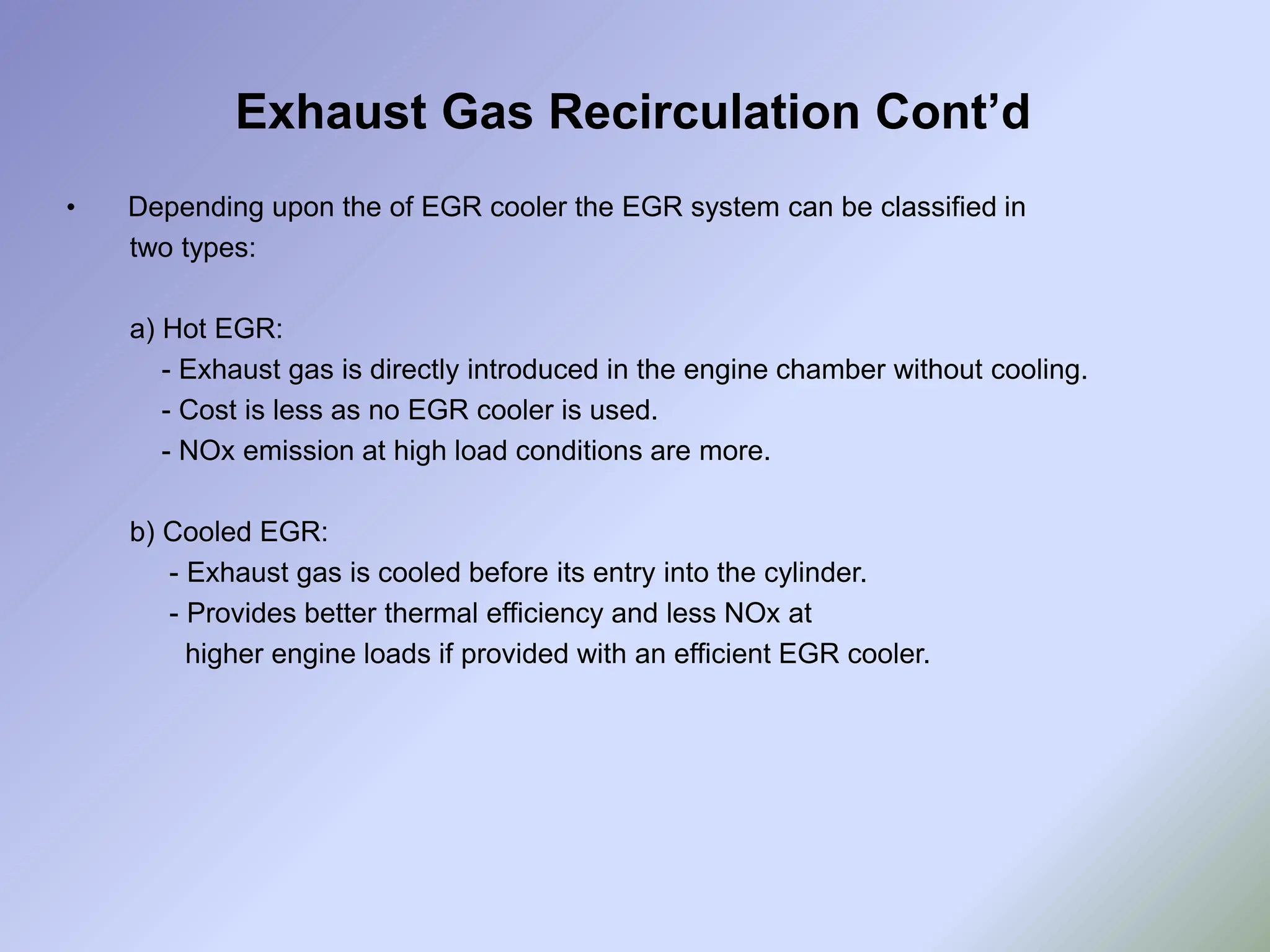 Exhaust Gas Recirculation Cont’d
• Depending upon the of EGR cooler the EGR system can be classified in
two types:
a) Hot EGR:
- Exhaust gas is directly introduced in the engine chamber without cooling.
- Cost is less as no EGR cooler is used.
- NOx emission at high load conditions are more.
b) Cooled EGR:
- Exhaust gas is cooled before its entry into the cylinder.
- Provides better thermal efficiency and less NOx at
higher engine loads if provided with an efficient EGR cooler.
 