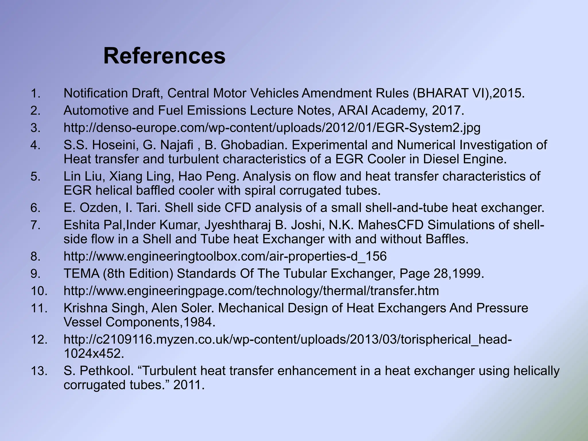 References
1. Notification Draft, Central Motor Vehicles Amendment Rules (BHARAT VI),2015.
2. Automotive and Fuel Emissions Lecture Notes, ARAI Academy, 2017.
3. http://denso-europe.com/wp-content/uploads/2012/01/EGR-System2.jpg
4. S.S. Hoseini, G. Najafi , B. Ghobadian. Experimental and Numerical Investigation of
Heat transfer and turbulent characteristics of a EGR Cooler in Diesel Engine.
5. Lin Liu, Xiang Ling, Hao Peng. Analysis on flow and heat transfer characteristics of
EGR helical baffled cooler with spiral corrugated tubes.
6. E. Ozden, I. Tari. Shell side CFD analysis of a small shell-and-tube heat exchanger.
7. Eshita Pal,Inder Kumar, Jyeshtharaj B. Joshi, N.K. MahesCFD Simulations of shell-
side flow in a Shell and Tube heat Exchanger with and without Baffles.
8. http://www.engineeringtoolbox.com/air-properties-d_156
9. TEMA (8th Edition) Standards Of The Tubular Exchanger, Page 28,1999.
10. http://www.engineeringpage.com/technology/thermal/transfer.htm
11. Krishna Singh, Alen Soler. Mechanical Design of Heat Exchangers And Pressure
Vessel Components,1984.
12. http://c2109116.myzen.co.uk/wp-content/uploads/2013/03/torispherical_head-
1024x452.
13. S. Pethkool. “Turbulent heat transfer enhancement in a heat exchanger using helically
corrugated tubes.” 2011.
 