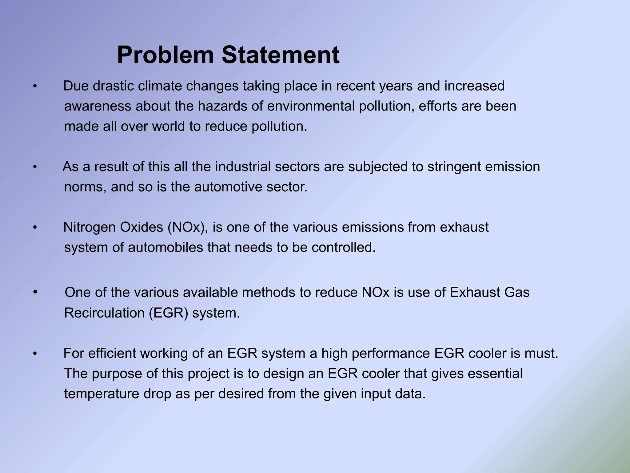 Problem Statement
• Due drastic climate changes taking place in recent years and increased
awareness about the hazards of environmental pollution, efforts are been
made all over world to reduce pollution.
• As a result of this all the industrial sectors are subjected to stringent emission
norms, and so is the automotive sector.
• Nitrogen Oxides (NOx), is one of the various emissions from exhaust
system of automobiles that needs to be controlled.
• One of the various available methods to reduce NOx is use of Exhaust Gas
Recirculation (EGR) system.
• For efficient working of an EGR system a high performance EGR cooler is must.
The purpose of this project is to design an EGR cooler that gives essential
temperature drop as per desired from the given input data.
 