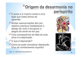 O amar a si mesmo ainda é uma
lição que todos temos de
aprender.
Muitas reencarnações têm por
objetivo precípuo restabelecer o
desejo de viver e recuperar a
alegria de sentir-se em paz.
*
Uma consequência da falta do auto
amor é a depressão.
O que é depressão?
Como se pode conceituar depressão
à luz do conhecimento espírita?
EAE – 78 – MEDICINA PSICOSSOMÁTICA
10
 