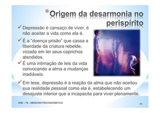 Depressão é cansaço de viver, é
não aceitar a vida como ela é.
EAE – 78 – MEDICINA PSICOSSOMÁTICA
11
*
É a “doença prisão” que cassa a
liberdade da criatura rebelde,
viciada em ter seus caprichos
atendidos.
É uma intimação de leis da vida
convocando a alma a mudanças
inadiáveis.
Em tese, depressão é a reação da alma que não aceitou
sua realidade pessoal como ela é, estabelecendo um
desajuste interior que a incapacita para viver plenamente.
 