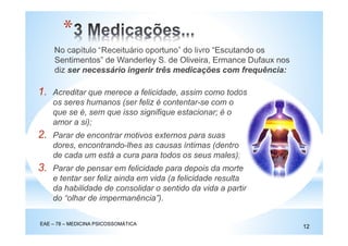 No capítulo “Receituário oportuno” do livro “Escutando os
Sentimentos” de Wanderley S. de Oliveira, Ermance Dufaux nos
diz ser necessário ingerir três medicações com frequência:
EAE – 78 – MEDICINA PSICOSSOMÁTICA
12
*
1. Acreditar que merece a felicidade, assim como todos
os seres humanos (ser feliz é contentar-se com o
que se é, sem que isso signifique estacionar; é o
amor a si);
2. Parar de encontrar motivos externos para suas
dores, encontrando-lhes as causas íntimas (dentro
de cada um está a cura para todos os seus males);
3. Parar de pensar em felicidade para depois da morte
e tentar ser feliz ainda em vida (a felicidade resulta
da habilidade de consolidar o sentido da vida a partir
do “olhar de impermanência”).
 