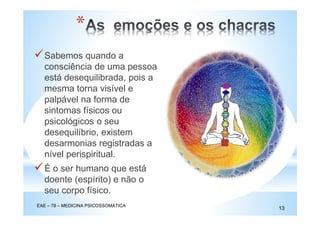 *
EAE – 78 – MEDICINA PSICOSSOMÁTICA
13
Sabemos quando a
consciência de uma pessoa
está desequilibrada, pois a
mesma torna visível e
palpável na forma de
sintomas físicos ou
psicológicos o seu
desequilíbrio, existem
desarmonias registradas a
nível perispiritual.
É o ser humano que está
doente (espírito) e não o
seu corpo físico.
 