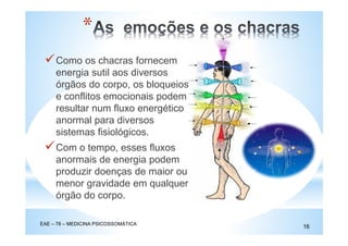 Como os chacras fornecem
energia sutil aos diversos
órgãos do corpo, os bloqueios
e conflitos emocionais podem
resultar num fluxo energético
anormal para diversos
sistemas fisiológicos.
Com o tempo, esses fluxos
anormais de energia podem
produzir doenças de maior ou
menor gravidade em qualquer
órgão do corpo.
EAE – 78 – MEDICINA PSICOSSOMÁTICA
16
*
 