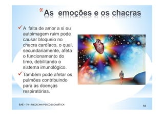 A falta de amor a si ou
autoimagem ruim pode
causar bloqueio no
chacra cardíaco, o qual,
secundariamente, afeta
o funcionamento do
timo, debilitando o
sistema imunológico.
Também pode afetar os
pulmões contribuindo
para as doenças
respiratórias.
EAE – 78 – MEDICINA PSICOSSOMÁTICA
18
*
 