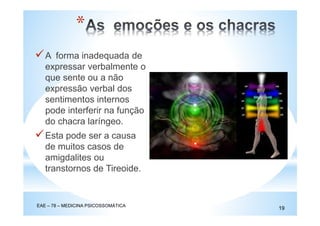 A forma inadequada de
expressar verbalmente o
que sente ou a não
expressão verbal dos
sentimentos internos
pode interferir na função
do chacra laríngeo.
Esta pode ser a causa
de muitos casos de
amigdalites ou
transtornos de Tireoide.
EAE – 78 – MEDICINA PSICOSSOMÁTICA
19
*
 