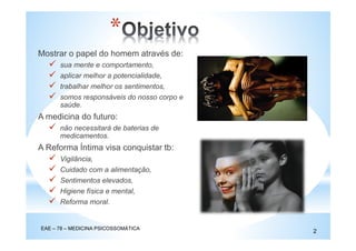 *
Mostrar o papel do homem através de:
sua mente e comportamento,
aplicar melhor a potencialidade,
trabalhar melhor os sentimentos,
somos responsáveis do nosso corpo e
saúde.
A medicina do futuro:
não necessitará de baterias de
medicamentos.
A Reforma Íntima visa conquistar tb:
Vigilância,
Cuidado com a alimentação,
Sentimentos elevados,
Higiene física e mental,
Reforma moral.
EAE – 78 – MEDICINA PSICOSSOMÁTICA
2
 