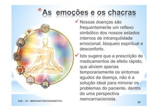 Nossas doenças são
frequentemente um reflexo
simbólico dos nossos estados
internos de intranquilidade
emocional, bloqueio espiritual e
desconforto.
Isto sugere que a prescrição de
medicamentos de efeito rápido,
que aliviem apenas
temporariamente os sintomas
agudos da doença, não é a
solução ideal para minorar os
problemas do paciente, dentro
de uma perspectiva
reencarnacionista.EAE – 78 – MEDICINA PSICOSSOMÁTICA
20
*
 