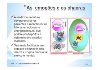 A medicina do futuro
deverá ensinar os
pacientes a reconhecer os
fatores emocionais e
energéticos sutis que
podem predispô-los a
determinados estados
mórbidos.
Terá mais facilidade em
detectar disfunções nos
chacras, corpos emocional,
etérico e mental.
EAE – 78 – MEDICINA PSICOSSOMÁTICA
21
*
 