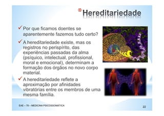 Por que ficamos doentes se
aparentemente fazemos tudo certo?
EAE – 78 – MEDICINA PSICOSSOMÁTICA
22
*
A hereditariedade existe, mas os
registros no perispírito, das
experiências passadas da alma
(psíquico, intelectual, profissional,
moral e emocional), determinam a
formação dos órgãos no novo corpo
material.
A hereditariedade reflete a
aproximação por afinidades
vibratórias entre os membros de uma
mesma família.
 