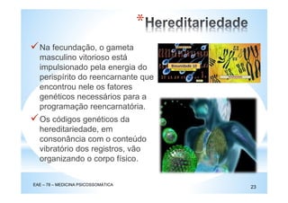 Na fecundação, o gameta
masculino vitorioso está
impulsionado pela energia do
perispírito do reencarnante que
encontrou nele os fatores
genéticos necessários para a
programação reencarnatória.
Os códigos genéticos da
hereditariedade, em
consonância com o conteúdo
vibratório dos registros, vão
organizando o corpo físico.
EAE – 78 – MEDICINA PSICOSSOMÁTICA
23
*
 
