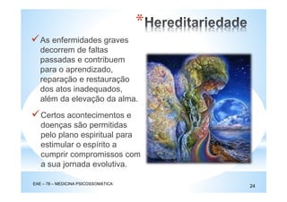 As enfermidades graves
decorrem de faltas
passadas e contribuem
para o aprendizado,
reparação e restauração
dos atos inadequados,
além da elevação da alma.
EAE – 78 – MEDICINA PSICOSSOMÁTICA
24
*
Certos acontecimentos e
doenças são permitidas
pelo plano espiritual para
estimular o espírito a
cumprir compromissos com
a sua jornada evolutiva.
 