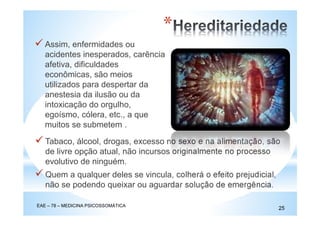 Assim, enfermidades ou
acidentes inesperados, carência
afetiva, dificuldades
econômicas, são meios
utilizados para despertar da
anestesia da ilusão ou da
intoxicação do orgulho,
egoísmo, cólera, etc., a que
muitos se submetem .
EAE – 78 – MEDICINA PSICOSSOMÁTICA
25
*
Tabaco, álcool, drogas, excesso no sexo e na alimentação, são
de livre opção atual, não incursos originalmente no processo
evolutivo de ninguém.
Quem a qualquer deles se vincula, colherá o efeito prejudicial,
não se podendo queixar ou aguardar solução de emergência.
 