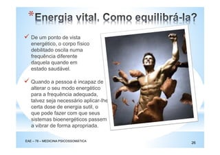 *
EAE – 78 – MEDICINA PSICOSSOMÁTICA
26
De um ponto de vista
energético, o corpo físico
debilitado oscila numa
frequência diferente
daquela quando em
estado saudável.
Quando a pessoa é incapaz de
alterar o seu modo energético
para a frequência adequada,
talvez seja necessário aplicar-lhe
certa dose de energia sutil, o
que pode fazer com que seus
sistemas bioenergéticos passem
a vibrar de forma apropriada.
 