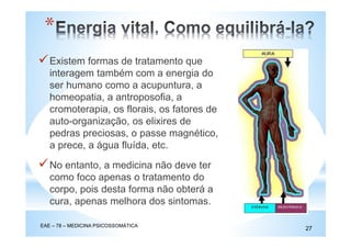 Existem formas de tratamento que
interagem também com a energia do
ser humano como a acupuntura, a
homeopatia, a antroposofia, a
cromoterapia, os florais, os fatores de
auto-organização, os elixires de
pedras preciosas, o passe magnético,
a prece, a água fluída, etc.
EAE – 78 – MEDICINA PSICOSSOMÁTICA
27
*
No entanto, a medicina não deve ter
como foco apenas o tratamento do
corpo, pois desta forma não obterá a
cura, apenas melhora dos sintomas.
 