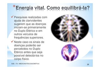 Pesquisas realizadas com
ajuda de clarividentes
sugerem que as doenças
iniciam-se primeiramente
no Duplo Etérico e em
outros veículos de
frequências superiores.
Neste caso os sinais de
doenças poderão ser
percebidos no Duplo
Etérico antes que seja
possível detectá-los no
corpo físico.
EAE – 78 – MEDICINA PSICOSSOMÁTICA
28
*
 