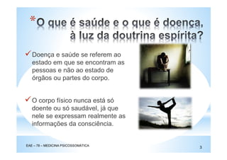 *
Doença e saúde se referem ao
estado em que se encontram as
pessoas e não ao estado de
órgãos ou partes do corpo.
O corpo físico nunca está só
doente ou só saudável, já que
nele se expressam realmente as
informações da consciência.
EAE – 78 – MEDICINA PSICOSSOMÁTICA
3
 