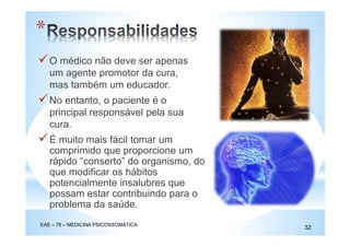 O médico não deve ser apenas
um agente promotor da cura,
mas também um educador.
No entanto, o paciente é o
principal responsável pela sua
cura.
EAE – 78 – MEDICINA PSICOSSOMÁTICA
32
*
É muito mais fácil tomar um
comprimido que proporcione um
rápido “conserto” do organismo, do
que modificar os hábitos
potencialmente insalubres que
possam estar contribuindo para o
problema da saúde.
 