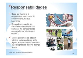 Cada ser humano é
responsável pela busca do
seu equilíbrio, da sua
harmonia.
O espiritismo auxilia no
tratamento da consciência
humana, lhe apresentando
novos valores, educando o
espírito.
EAE – 78 – MEDICINA PSICOSSOMÁTICA
33
*
Muitos pacientes só adotam
hábitos mais saudáveis após
algum acontecimento traumático
ou o diagnóstico de uma doença
grave.
 