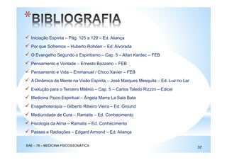 Iniciação Espírita – Pág. 125 a 129 – Ed. Aliança
Por que Sofremos – Huberto Rohden – Ed. Alvorada
O Evangelho Segundo o Espiritismo – Cap. 5 – Allan Kardec – FEB
Pensamento e Vontade – Ernesto Bozzano – FEB
Pensamento e Vida – Emmanuel / Chico Xavier – FEB
A Dinâmica da Mente na Visão Espírita – José Marques Mesquita – Ed. Luz no Lar
Evolução para o Terceiro Milênio – Cap. 5 – Carlos Toledo Rizzini – Edicel
Medicina Psico-Espiritual – Ângela Marra La Sala Bata
Evagelhoterapia – Gilberto Ribeiro Vieira – Ed. Ground
Mediunidade de Cura – Ramatis – Ed. Conhecimento
Fisiologia da Alma – Ramatis – Ed. Conhecimento
Passes e Radiações – Edgard Armond – Ed. Aliança
*
EAE – 78 – MEDICINA PSICOSSOMÁTICA
37
 