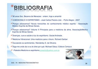 90 anos Soc. Bezerra de Menezes: ontem, hoje e amanhã
A MEDICINA E O ESPIRITISMO - José Carlos Pereira Jotz - Porto Alegre - 2007
Porque adoecemos? Novos horizontes do conhecimento médico espirita - Associação
Médico Espírita de Minas Gerais.
Porque adoecemos? Volume II Principios para a medicina da alma. AssociaçãoMédico
Espírita de Minas Gerais.
Doenças, cura e saúde a luz do espiritismo. Geziel Andrade.
Medicina Vibracional. Uma medicino para o futuro. Richard Gerber.
Escutando os sentimentos. Wanderley S. de Oliveira.
Diga-me onde doi e eu te direi por quê. Michael Odoul. Editora Campus.
- Palestra Medicina e espiritismo josejotz@yahoo.com.br
*
EAE – 78 – MEDICINA PSICOSSOMÁTICA
38
 