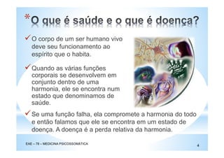 O corpo de um ser humano vivo
deve seu funcionamento ao
espírito que o habita.
*
Quando as várias funções
corporais se desenvolvem em
conjunto dentro de uma
harmonia, ele se encontra num
estado que denominamos de
saúde.
Se uma função falha, ela compromete a harmonia do todo
e então falamos que ele se encontra em um estado de
doença. A doença é a perda relativa da harmonia.
EAE – 78 – MEDICINA PSICOSSOMÁTICA
4
 
